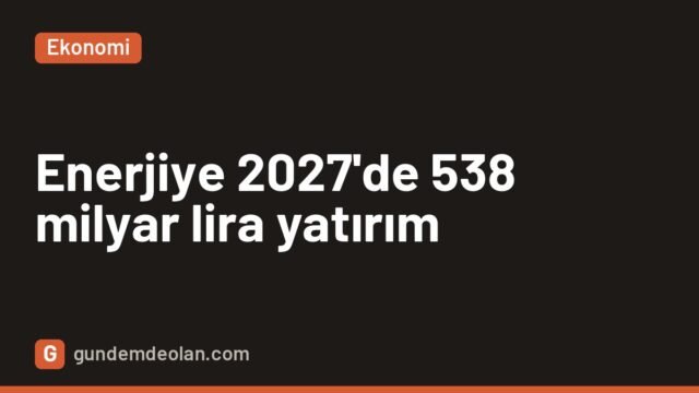 Enerjiye 2027’de 538 milyar liralık yatırım: Akkuyu’nun ilk ünitesi devrede